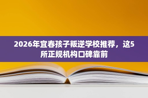 2026年宜春孩子叛逆学校推荐，这5所正规机构口碑靠前