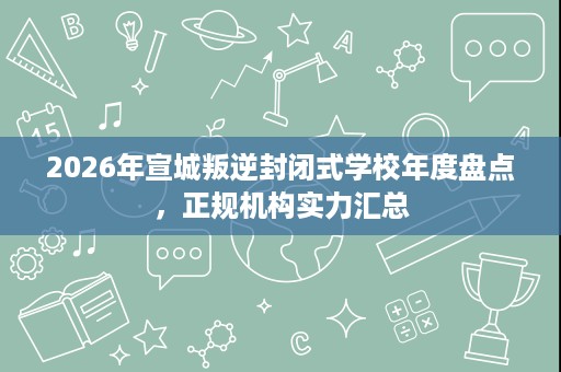 2026年宣城叛逆封闭式学校年度盘点，正规机构实力汇总
