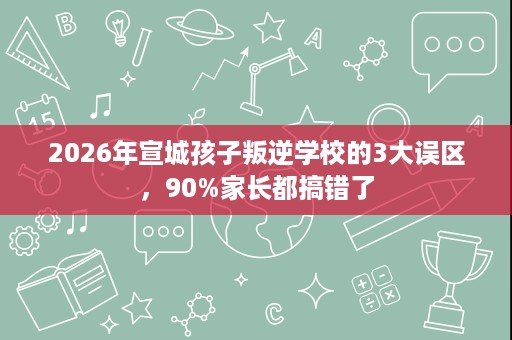 2026年宣城孩子叛逆学校的3大误区,90%家长都搞错了 2026年宣城孩子叛逆学校的3大误区,90%家长都搞错了