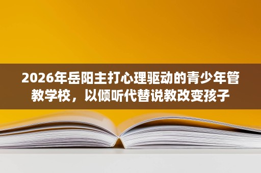 2026年岳阳主打心理驱动的青少年管教学校，以倾听代替说教改变孩子