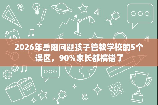 2026年岳阳问题孩子管教学校的5个误区,90%家长都搞错了 2026年岳阳问题孩子管教学校的5个误区,90%家长都搞错了
