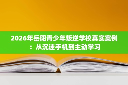 2026年岳阳青少年叛逆学校真实案例:从沉迷手机到主动学习 2026年岳阳青少年叛逆学校真实案例:从沉迷手机到主动学习