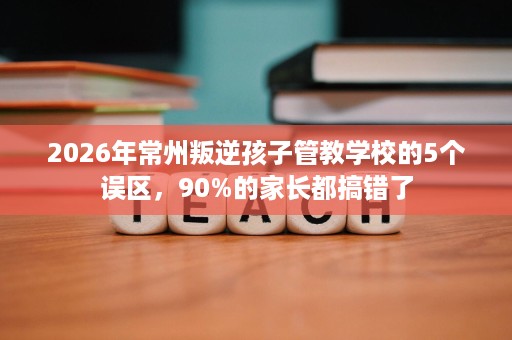 2026年常州叛逆孩子管教学校的5个误区，90%的家长都搞错了