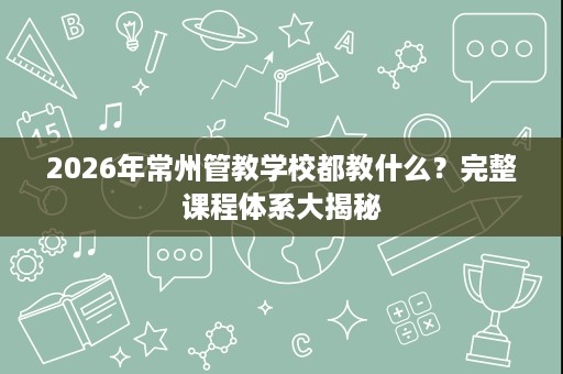 2026年常州管教学校都教什么?完整课程体系大揭秘 2026年常州管教学校都教什么?完整课程体系大揭秘