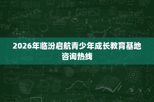 2026年临汾启航青少年成长教育基地咨询热线
