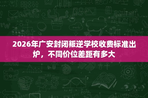 2026年广安封闭叛逆学校收费标准出炉,不同价位差距有多大 2026年广安封闭叛逆学校收费标准出炉,不同价位差距有多大