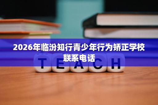 2026年临汾知行青少年行为矫正学校联系电话