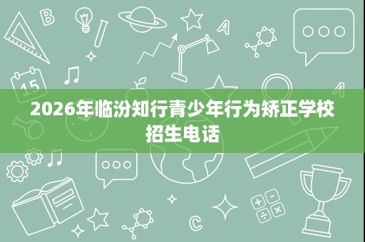 2026年临汾知行青少年行为矫正学校招生电话 2026年临汾知行青少年行为矫正学校招生电话