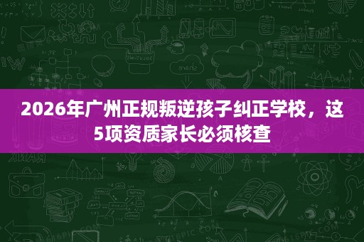 2026年广州正规叛逆孩子纠正学校，这5项资质家长必须核查