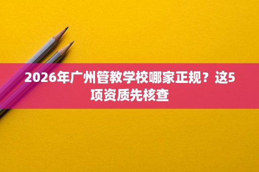 2026年广州管教学校哪家正规？这5项资质先核查