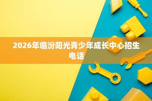 2026年临汾阳光青少年成长中心招生电话 2026年临汾阳光青少年成长中心招生电话