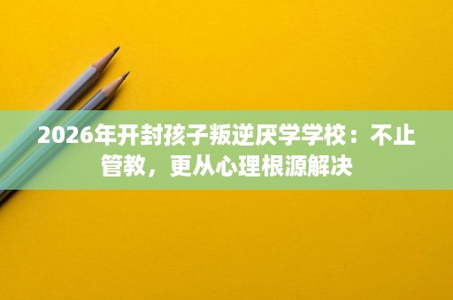 2026年开封孩子叛逆厌学学校：不止管教，更从心理根源解决
