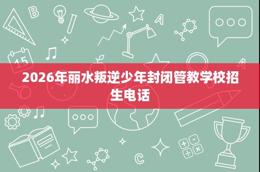 2026年丽水叛逆少年封闭管教学校招生电话