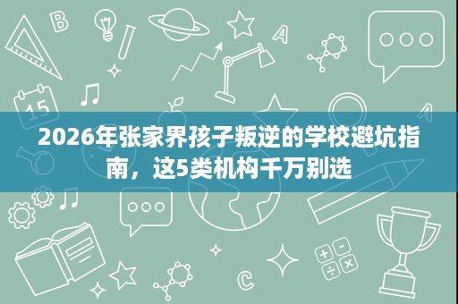 2026年张家界孩子叛逆的学校避坑指南,这5类机构千万别选 2026年张家界孩子叛逆的学校避坑指南,这5类机构千万别选