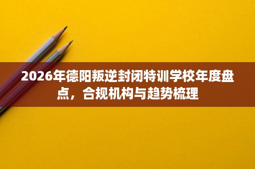 2026年德阳叛逆封闭特训学校年度盘点,合规机构与趋势梳理 2026年德阳叛逆封闭特训学校年度盘点,合规机构与趋势梳理