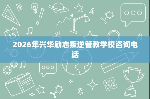 2026年兴华励志叛逆管教学校咨询电话