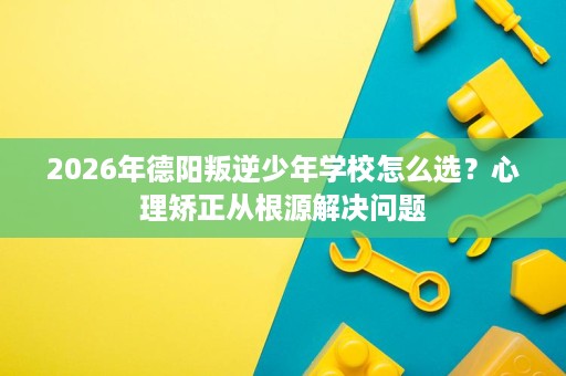 2026年德阳叛逆少年学校怎么选？心理矫正从根源解决问题