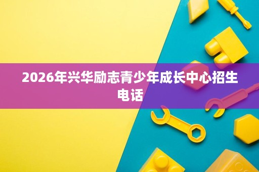2026年兴华励志青少年成长中心招生电话