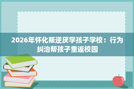 2026年怀化叛逆厌学孩子学校：行为纠治帮孩子重返校园