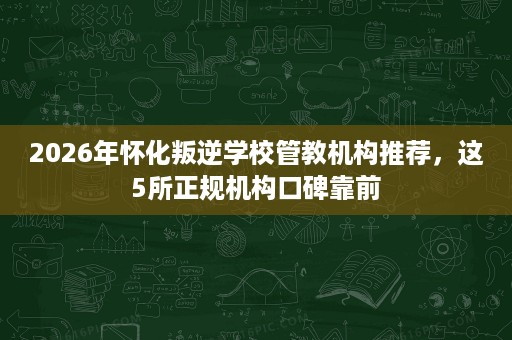 2026年怀化叛逆学校管教机构推荐，这5所正规机构口碑靠前