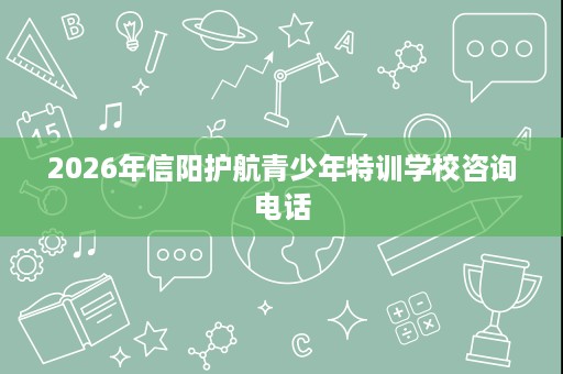 2026年信阳护航青少年特训学校咨询电话 2026年信阳护航青少年特训学校咨询电话