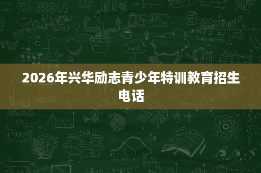 2026年兴华励志青少年特训教育招生电话 2026年兴华励志青少年特训教育招生电话