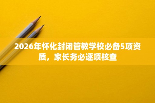 2026年怀化封闭管教学校必备5项资质,家长务必逐项核查 2026年怀化封闭管教学校必备5项资质,家长务必逐项核查