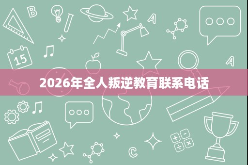 2026年全人叛逆教育联系电话 2026年全人叛逆教育联系电话