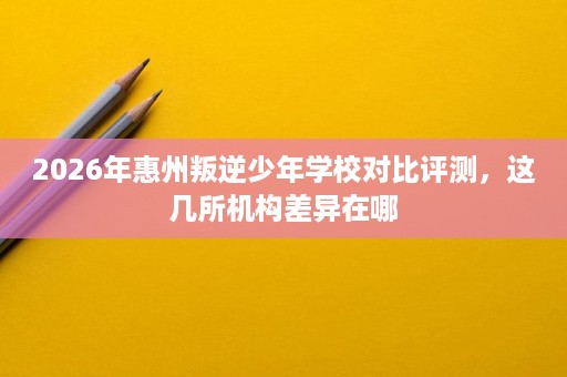2026年惠州叛逆少年学校对比评测，这几所机构差异在哪