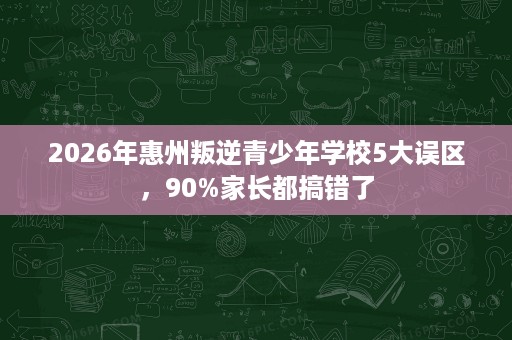 2026年惠州叛逆青少年学校5大误区,90%家长都搞错了 2026年惠州叛逆青少年学校5大误区,90%家长都搞错了