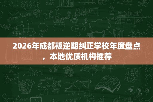2026年成都叛逆期纠正学校年度盘点,本地优质机构推荐 2026年成都叛逆期纠正学校年度盘点,本地优质机构推荐