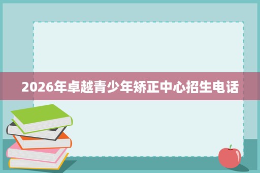 2026年卓越青少年矫正中心招生电话 2026年卓越青少年矫正中心招生电话