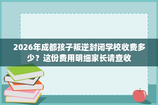 2026年成都孩子叛逆封闭学校收费多少?这份费用明细家长请查收 2026年成都孩子叛逆封闭学校收费多少?这份费用明细家长请查收