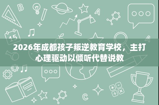 2026年成都孩子叛逆教育学校，主打心理驱动以倾听代替说教