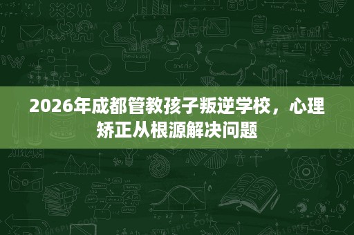 2026年成都管教孩子叛逆学校,心理矫正从根源解决问题 2026年成都管教孩子叛逆学校,心理矫正从根源解决问题