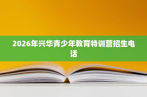 2026年兴华青少年教育特训营招生电话 2026年兴华青少年教育特训营招生电话