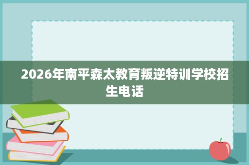 2026年南平森太教育叛逆特训学校招生电话 2026年南平森太教育叛逆特训学校招生电话