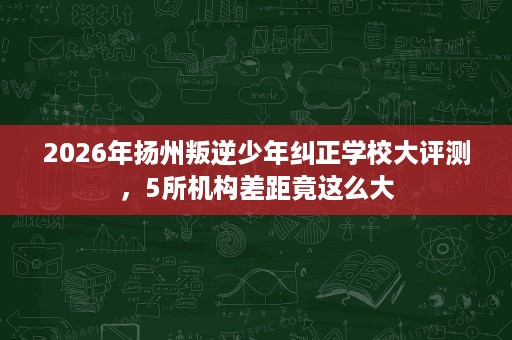 2026年扬州叛逆少年纠正学校大评测,5所机构差距竟这么大 2026年扬州叛逆少年纠正学校大评测,5所机构差距竟这么大