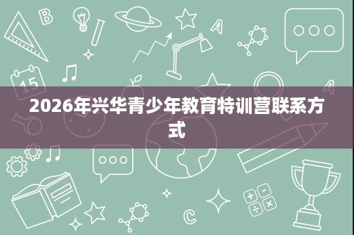2026年兴华青少年教育特训营联系方式 2026年兴华青少年教育特训营联系方式