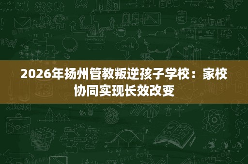 2026年扬州管教叛逆孩子学校：家校协同实现长效改变