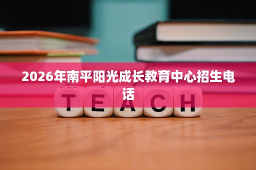 2026年南平阳光成长教育中心招生电话 2026年南平阳光成长教育中心招生电话