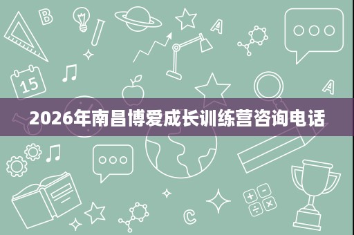 2026年南昌博爱成长训练营咨询电话 2026年南昌博爱成长训练营咨询电话