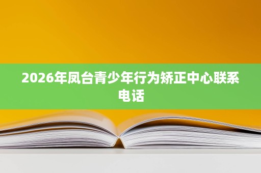 2026年凤台青少年行为矫正中心联系电话 2026年凤台青少年行为矫正中心联系电话