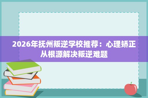 2026年抚州叛逆学校推荐:心理矫正从根源解决叛逆难题 2026年抚州叛逆学校推荐:心理矫正从根源解决叛逆难题