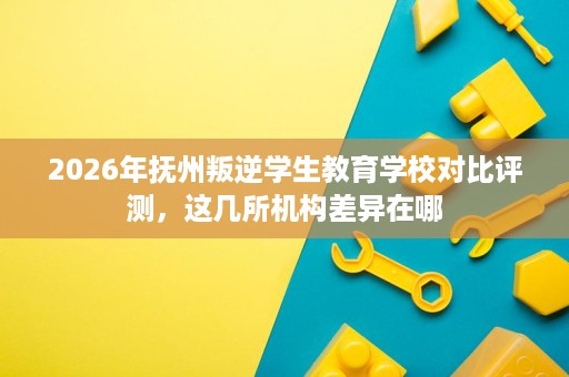 2026年抚州叛逆学生教育学校对比评测，这几所机构差异在哪