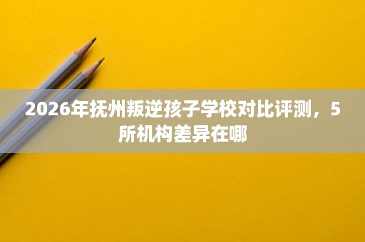 2026年抚州叛逆孩子学校对比评测,5所机构差异在哪 2026年抚州叛逆孩子学校对比评测,5所机构差异在哪