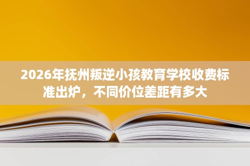 2026年抚州叛逆小孩教育学校收费标准出炉，不同价位差距有多大