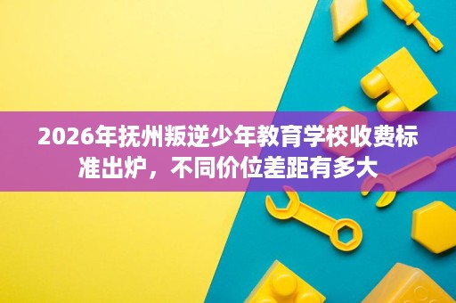 2026年抚州叛逆少年教育学校收费标准出炉，不同价位差距有多大