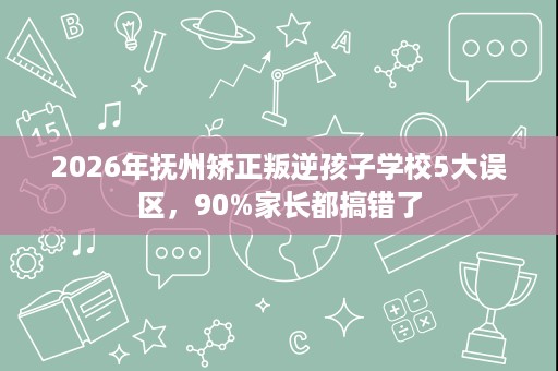 2026年抚州矫正叛逆孩子学校5大误区,90%家长都搞错了 2026年抚州矫正叛逆孩子学校5大误区,90%家长都搞错了