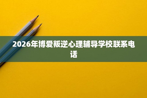 2026年博爱叛逆心理辅导学校联系电话 2026年博爱叛逆心理辅导学校联系电话